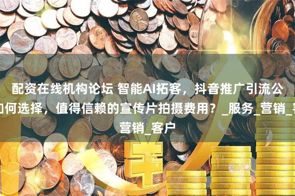 配资在线机构论坛 智能AI拓客，抖音推广引流公司如何选择，值得信赖的宣传片拍摄费用？_服务_营销_客户