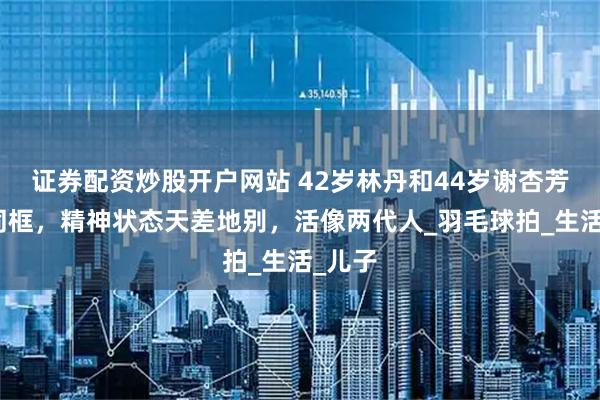 证券配资炒股开户网站 42岁林丹和44岁谢杏芳罕见同框，精神状态天差地别，活像两代人_羽毛球拍_生活_儿子