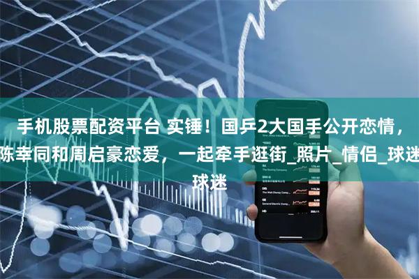 手机股票配资平台 实锤！国乒2大国手公开恋情，陈幸同和周启豪恋爱，一起牵手逛街_照片_情侣_球迷