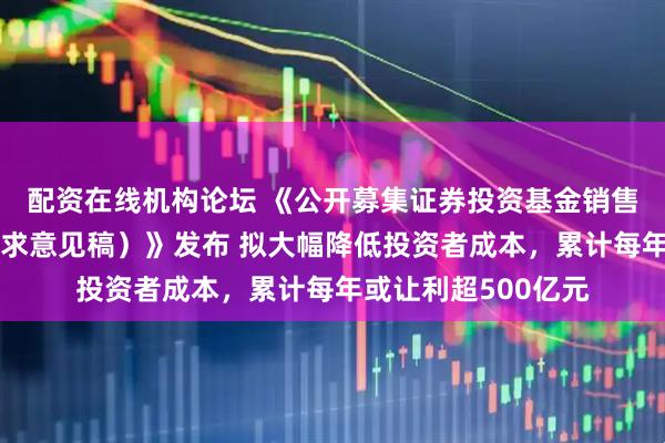 配资在线机构论坛 《公开募集证券投资基金销售费用管理规定(征求意见稿)》发布 拟大幅降低投资者成本,累计每年或让利超500亿元