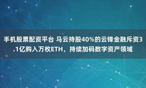 手机股票配资平台 马云持股40%的云锋金融斥资3.1亿购入万枚ETH，持续加码数字资产领域