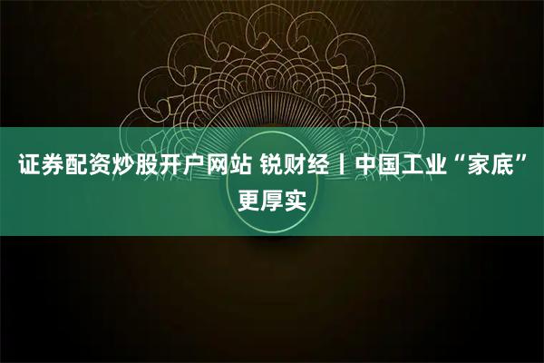 证券配资炒股开户网站 锐财经丨中国工业“家底”更厚实
