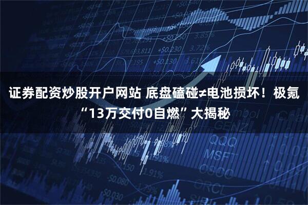 证券配资炒股开户网站 底盘磕碰≠电池损坏！极氪“13万交付0自燃”大揭秘