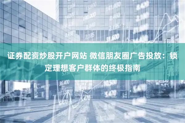 证券配资炒股开户网站 微信朋友圈广告投放：锁定理想客户群体的终极指南