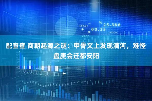 配查查 商朝起源之谜：甲骨文上发现滳河，难怪盘庚会迁都安阳