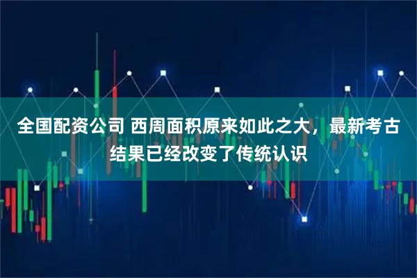 全国配资公司 西周面积原来如此之大,最新考古结果已经改变了传统认识