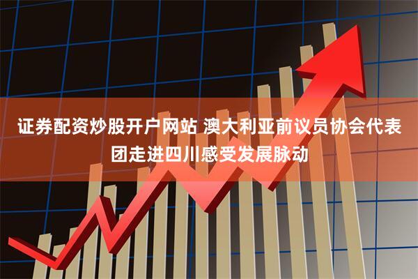 证券配资炒股开户网站 澳大利亚前议员协会代表团走进四川感受发展脉动