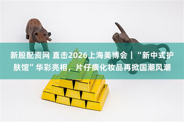 新股配资网 直击2026上海美博会｜“新中式护肤馆”华彩亮相，片仔癀化妆品再掀国潮风潮