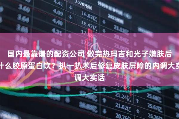 国内最靠谱的配资公司 做完热玛吉和光子嫩肤后喝什么胶原蛋白饮？扒一扒术后修复皮肤屏障的内调大实话