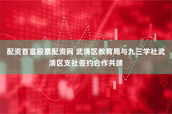 配资首富股票配资网 武清区教育局与九三学社武清区支社签约合作共建