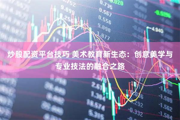 炒股配资平台技巧 美术教育新生态：创意美学与专业技法的融合之路