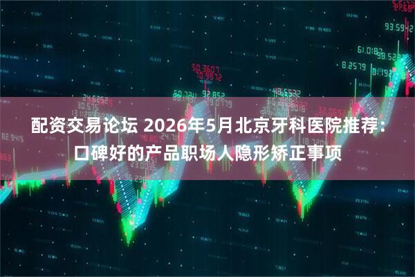 配资交易论坛 2026年5月北京牙科医院推荐：口碑好的产品职场人隐形矫正事项