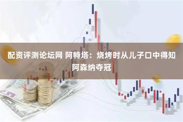 配资评测论坛网 阿特塔：烧烤时从儿子口中得知阿森纳夺冠